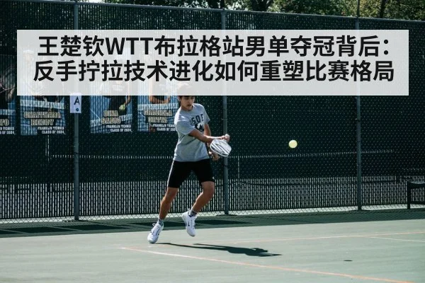 王楚钦WTT布拉格站男单夺冠背后:反手拧拉技术进化如何重塑比赛格局