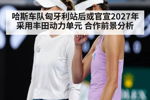 哈斯车队匈牙利站后或官宣2027年采用丰田动力单元 合作前景分析
