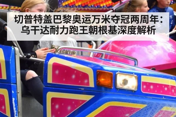切普特盖巴黎奥运万米夺冠两周年:乌干达耐力跑王朝根基深度解析
